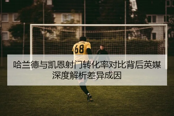 哈兰德与凯恩射门转化率对比背后英媒深度解析差异成因