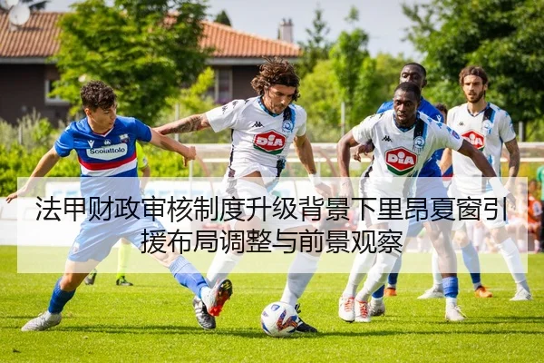 法甲财政审核制度升级背景下里昂夏窗引援布局调整与前景观察